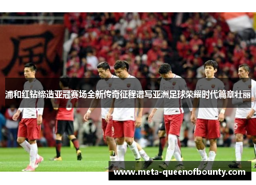 浦和红钻缔造亚冠赛场全新传奇征程谱写亚洲足球荣耀时代篇章壮丽
