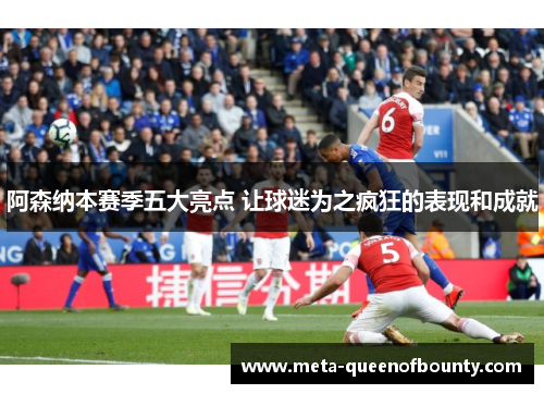 阿森纳本赛季五大亮点 让球迷为之疯狂的表现和成就